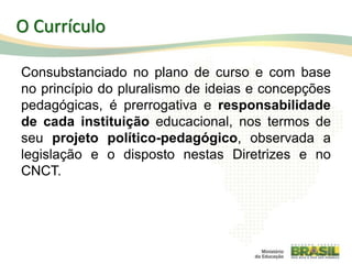Consubstanciado no plano de curso e com base
no princípio do pluralismo de ideias e concepções
pedagógicas, é prerrogativa e responsabilidade
de cada instituição educacional, nos termos de
seu projeto político-pedagógico, observada a
legislação e o disposto nestas Diretrizes e no
CNCT.
39
O Currículo
 