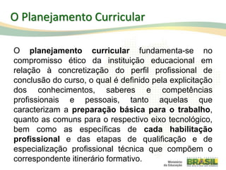 O Planejamento Curricular
O planejamento curricular fundamenta-se no
compromisso ético da instituição educacional em
relação à concretização do perfil profissional de
conclusão do curso, o qual é definido pela explicitação
dos conhecimentos, saberes e competências
profissionais e pessoais, tanto aquelas que
caracterizam a preparação básica para o trabalho,
quanto as comuns para o respectivo eixo tecnológico,
bem como as específicas de cada habilitação
profissional e das etapas de qualificação e de
especialização profissional técnica que compõem o
correspondente itinerário formativo. 41
 