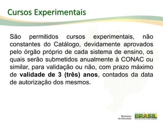 Cursos Experimentais
São permitidos cursos experimentais, não
constantes do Catálogo, devidamente aprovados
pelo órgão próprio de cada sistema de ensino, os
quais serão submetidos anualmente à CONAC ou
similar, para validação ou não, com prazo máximo
de validade de 3 (três) anos, contados da data
de autorização dos mesmos.
48
 