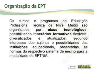 5
Organização da EPT
Os cursos e programas de Educação
Profissional Técnica de Nível Médio são
organizados por eixos tecnológicos,
possibilitando itinerários formativos flexíveis,
diversificados e atualizados, segundo
interesses dos sujeitos e possibilidades das
instituições educacionais, observadas as
normas do respectivo sistema de ensino para a
modalidade de EPTNM.
 
