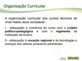 Organização Curricular
A organização curricular dos cursos técnicos de
nível médio deve considerar:
I - adequação e coerência do curso com o projeto
político-pedagógico e com o regimento da
instituição de ensino;
II - adequação à vocação regional e às tecnologias e
avanços dos setores produtivos pertinentes;
53
 