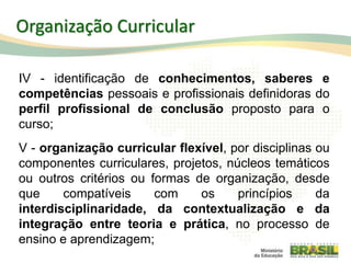 IV - identificação de conhecimentos, saberes e
competências pessoais e profissionais definidoras do
perfil profissional de conclusão proposto para o
curso;
V - organização curricular flexível, por disciplinas ou
componentes curriculares, projetos, núcleos temáticos
ou outros critérios ou formas de organização, desde
que compatíveis com os princípios da
interdisciplinaridade, da contextualização e da
integração entre teoria e prática, no processo de
ensino e aprendizagem;
55
Organização Curricular
 