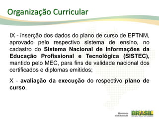 IX - inserção dos dados do plano de curso de EPTNM,
aprovado pelo respectivo sistema de ensino, no
cadastro do Sistema Nacional de Informações da
Educação Profissional e Tecnológica (SISTEC),
mantido pelo MEC, para fins de validade nacional dos
certificados e diplomas emitidos;
X - avaliação da execução do respectivo plano de
curso.
57
Organização Curricular
 