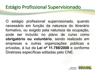 Estágio Profissional Supervisionado
O estágio profissional supervisionado, quando
necessário em função da natureza do itinerário
formativo, ou exigido pela natureza da ocupação,
pode ser incluído no plano de curso como
obrigatório ou voluntário, sendo realizado em
empresas e outras organizações públicas e
privadas, à luz da Lei nº 11.788/2008 e conforme
Diretrizes específicas editadas pelo CNE.
62
 