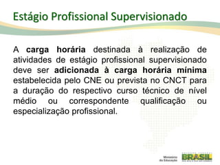 A carga horária destinada à realização de
atividades de estágio profissional supervisionado
deve ser adicionada à carga horária mínima
estabelecida pelo CNE ou prevista no CNCT para
a duração do respectivo curso técnico de nível
médio ou correspondente qualificação ou
especialização profissional.
64
Estágio Profissional Supervisionado
 