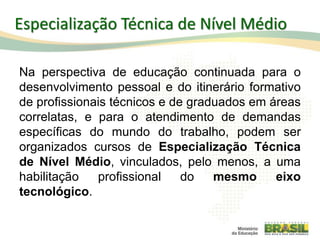 Especialização Técnica de Nível Médio
Na perspectiva de educação continuada para o
desenvolvimento pessoal e do itinerário formativo
de profissionais técnicos e de graduados em áreas
correlatas, e para o atendimento de demandas
específicas do mundo do trabalho, podem ser
organizados cursos de Especialização Técnica
de Nível Médio, vinculados, pelo menos, a uma
habilitação profissional do mesmo eixo
tecnológico.
68
 