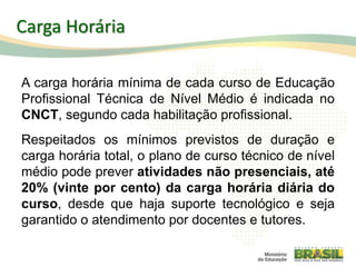 Carga Horária
A carga horária mínima de cada curso de Educação
Profissional Técnica de Nível Médio é indicada no
CNCT, segundo cada habilitação profissional.
Respeitados os mínimos previstos de duração e
carga horária total, o plano de curso técnico de nível
médio pode prever atividades não presenciais, até
20% (vinte por cento) da carga horária diária do
curso, desde que haja suporte tecnológico e seja
garantido o atendimento por docentes e tutores.
72
 