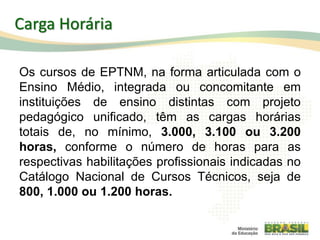 Carga Horária
Os cursos de EPTNM, na forma articulada com o
Ensino Médio, integrada ou concomitante em
instituições de ensino distintas com projeto
pedagógico unificado, têm as cargas horárias
totais de, no mínimo, 3.000, 3.100 ou 3.200
horas, conforme o número de horas para as
respectivas habilitações profissionais indicadas no
Catálogo Nacional de Cursos Técnicos, seja de
800, 1.000 ou 1.200 horas.
73
 