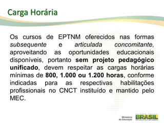 Os cursos de EPTNM oferecidos nas formas
subsequente e articulada concomitante,
aproveitando as oportunidades educacionais
disponíveis, portanto sem projeto pedagógico
unificado, devem respeitar as cargas horárias
mínimas de 800, 1.000 ou 1.200 horas, conforme
indicadas para as respectivas habilitações
profissionais no CNCT instituído e mantido pelo
MEC.
75
Carga Horária
 