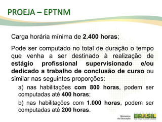 Carga horária mínima de 2.400 horas;
Pode ser computado no total de duração o tempo
que venha a ser destinado à realização de
estágio profissional supervisionado e/ou
dedicado a trabalho de conclusão de curso ou
similar nas seguintes proporções:
a) nas habilitações com 800 horas, podem ser
computadas até 400 horas;
b) nas habilitações com 1.000 horas, podem ser
computadas até 200 horas.
76
PROEJA – EPTNM
 