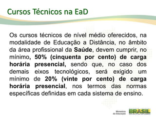 Cursos Técnicos na EaD
Os cursos técnicos de nível médio oferecidos, na
modalidade de Educação a Distância, no âmbito
da área profissional da Saúde, devem cumprir, no
mínimo, 50% (cinquenta por cento) de carga
horária presencial, sendo que, no caso dos
demais eixos tecnológicos, será exigido um
mínimo de 20% (vinte por cento) de carga
horária presencial, nos termos das normas
específicas definidas em cada sistema de ensino.
80
 