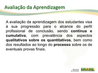 Avaliação da Aprendizagem
A avaliação da aprendizagem dos estudantes visa
à sua progressão para o alcance do perfil
profissional de conclusão, sendo contínua e
cumulativa, com prevalência dos aspectos
qualitativos sobre os quantitativos, bem como
dos resultados ao longo do processo sobre os de
eventuais provas finais.
84
 