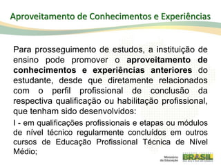 Para prosseguimento de estudos, a instituição de
ensino pode promover o aproveitamento de
conhecimentos e experiências anteriores do
estudante, desde que diretamente relacionados
com o perfil profissional de conclusão da
respectiva qualificação ou habilitação profissional,
que tenham sido desenvolvidos:
I - em qualificações profissionais e etapas ou módulos
de nível técnico regularmente concluídos em outros
cursos de Educação Profissional Técnica de Nível
Médio;
88
Aproveitamento de Conhecimentos e Experiências
 