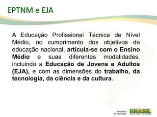 9
A Educação Profissional Técnica de Nível
Médio, no cumprimento dos objetivos da
educação nacional, articula-se com o Ensino
Médio e suas diferentes modalidades,
incluindo a Educação de Jovens e Adultos
(EJA), e com as dimensões do trabalho, da
tecnologia, da ciência e da cultura.
EPTNM e EJA
 