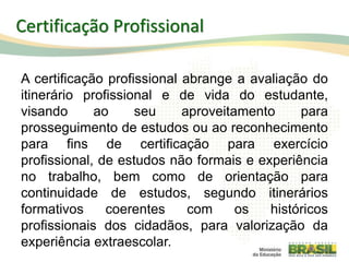 A certificação profissional abrange a avaliação do
itinerário profissional e de vida do estudante,
visando ao seu aproveitamento para
prosseguimento de estudos ou ao reconhecimento
para fins de certificação para exercício
profissional, de estudos não formais e experiência
no trabalho, bem como de orientação para
continuidade de estudos, segundo itinerários
formativos coerentes com os históricos
profissionais dos cidadãos, para valorização da
experiência extraescolar. 94
Certificação Profissional
 