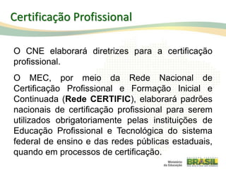 O CNE elaborará diretrizes para a certificação
profissional.
O MEC, por meio da Rede Nacional de
Certificação Profissional e Formação Inicial e
Continuada (Rede CERTIFIC), elaborará padrões
nacionais de certificação profissional para serem
utilizados obrigatoriamente pelas instituições de
Educação Profissional e Tecnológica do sistema
federal de ensino e das redes públicas estaduais,
quando em processos de certificação.
95
Certificação Profissional
 