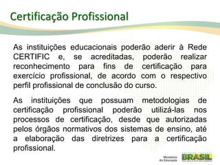 As instituições educacionais poderão aderir à Rede
CERTIFIC e, se acreditadas, poderão realizar
reconhecimento para fins de certificação para
exercício profissional, de acordo com o respectivo
perfil profissional de conclusão do curso.
As instituições que possuam metodologias de
certificação profissional poderão utilizá-las nos
processos de certificação, desde que autorizadas
pelos órgãos normativos dos sistemas de ensino, até
a elaboração das diretrizes para a certificação
profissional.
96
Certificação Profissional
 