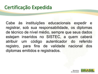 Cabe às instituições educacionais expedir e
registrar, sob sua responsabilidade, os diplomas
de técnico de nível médio, sempre que seus dados
estejam inseridos no SISTEC, a quem caberá
atribuir um código autenticador do referido
registro, para fins de validade nacional dos
diplomas emitidos e registrados.
97
Certificação Expedida
 