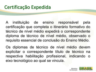 A instituição de ensino responsável pela
certificação que completa o itinerário formativo do
técnico de nível médio expedirá o correspondente
diploma de técnico de nível médio, observado o
requisito essencial de conclusão do Ensino Médio.
Os diplomas de técnico de nível médio devem
explicitar o correspondente título de técnico na
respectiva habilitação profissional, indicando o
eixo tecnológico ao qual se vincula.
98
Certificação Expedida
 
