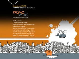 Empresas do GRUPO:
MKT PROMOCIONAL: Promo Work
Destaque-se
Com muita criatividade
proporcionamos ótimas formas de
divulgar sua marca.
Somos especializados em ações de
marketing promocional que visam
atender os objetivos estratégicos na
divulgação de marca, produto ou
serviço. www.promowork.com.br
 