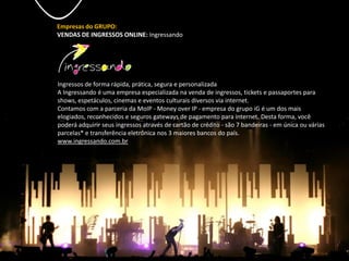 Empresas do GRUPO:
VENDAS DE INGRESSOS ONLINE: Ingressando
Ingressos de forma rápida, prática, segura e personalizada
A Ingressando é uma empresa especializada na venda de ingressos, tickets e passaportes para
shows, espetáculos, cinemas e eventos culturais diversos via internet.
Contamos com a parceria da MoIP - Money over IP - empresa do grupo iG é um dos mais
elogiados, reconhecidos e seguros gateways de pagamento para internet. Desta forma, você
poderá adquirir seus ingressos através de cartão de crédito - são 7 bandeiras - em única ou várias
parcelas* e transferência eletrônica nos 3 maiores bancos do país.
www.ingressando.com.br
 