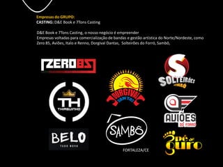 Empresas do GRUPO:
CASTING: D&E Book e 7Tons Casting
D&E Book e 7Tons Casting, o nosso negócio é empreender
Empresas voltadas para comercialização de bandas e gestão artística do Norte/Nordeste, como
Zero 85, Aviões, Italo e Renno, Dorgival Dantas, Solteirões do Forró, Sambô,
FORTALEZA/CE
 