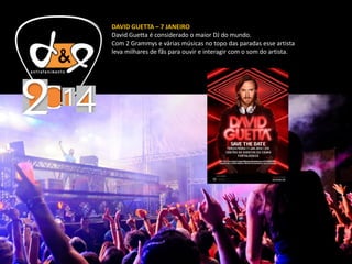 DAVID GUETTA – 7 JANEIRO
David Guetta é considerado o maior DJ do mundo.
Com 2 Grammys e várias músicas no topo das paradas esse artista
leva milhares de fãs para ouvir e interagir com o som do artista.
 