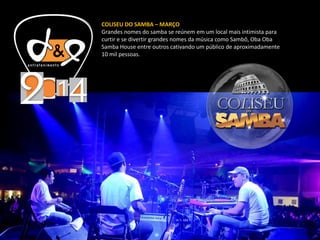 COLISEU DO SAMBA – MARÇO
Grandes nomes do samba se reúnem em um local mais intimista para
curtir e se divertir grandes nomes da música como Sambô, Oba Oba
Samba House entre outros cativando um público de aproximadamente
10 mil pessoas.
 
