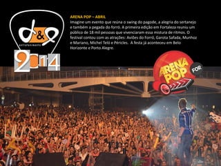 ARENA POP – ABRIL
Imagine um evento que reúna o swing do pagode, a alegria do sertanejo
e também a pegada do forró. A primeira edição em Fortaleza reuniu um
público de 18 mil pessoas que vivenciaram essa mistura de ritmos. O
festival contou com as atrações: Aviões do Forró, Garota Safada, Munhoz
e Mariano, Michel Teló e Péricles. A festa já aconteceu em Belo
Horizonte e Porto Alegre.
 