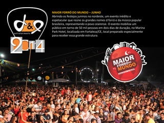 MAIOR FORRÓ DO MUNDO – JUNHO
Abrindo os festejos juninos no nordeste, um evento inédito e
espetacular que reúne os grandes nomes d forró e da música popular
brasileira, representando o povo cearense. O evento mobiliza um
público em torno de 50 mil pessoas em dois dias de duração, no Marina
Park Hotel, localizada em Fortaleza/CE, local preparado especialmente
para receber essa grande estrutura.
 