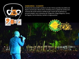 SAMBA BRASIL – 16 AGOSTO
No Brasil do século XXI o samba é um dos ritmos queridos do público de
Norte a Sul do país. Nesse clima, Fortaleza virou a capital do samba com
10 horas de muita música e samba no pé. Foram 30 mil pessoas na
primeira edição, com a presença de Thiaguinho, Diogo Nogueira, Turma
do Pagode, Sorriso Maroto, Sambô e Imaginasamba.
 
