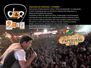 VAQUEJADA DE ITAPEBUSSU – SETEMBRO
Esse evento celebra durante 2 dias a "Festa de Apartação" ou Vaquejada
e reúne muita gente para ver de perto a valentia dos vaqueiros e a
beleza da derrubada dos animais.
Localizado a 59km da capital do Ceará, a Vaquejada é nacionalmente
reconhecida como um dos mais importantes eventos culturais do País
com mais de 2.400 competidores dos mais variados estados do Brasil e
do exterior como: Venezuela, México, Canadá, Colômbia, Estados
Unidos, entre outros, prestigiaram este grande evento.
Reúne mais de 40 mil pessoas.
www.vaquejadadeitapebussu.com.br
 