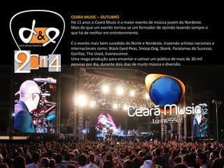 CEARA MUSIC – OUTUBRO
Há 11 anos o Ceará Music é o maior evento de música jovem do Nordeste.
Mais do que um evento tornou-se um formador de opinião levando sempre o
que há de melhor em entretenimento.
É o evento mais bem sucedido do Norte e Nordeste, trazendo artistas nacionais e
internacionais como: Black Eyed Peas, Snoop Dog, Skank, Paralamas do Sucesso,
Gorillaz, The Used, Evanescence.
Uma mega produção para encantar e cativar um público de mais de 30 mil
pessoas por dia, durante dois dias de muito música e diversão.
 
