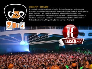 KAISER FEST – DEZEMBRO
O evento já entrou no calendário festivo da capital cearense, sendo um dos
principais atrativos para estudantes e universitários, que em geral, já entraram de
férias escolares. Nas 3 edições anteriores a média de público foi 20 mil
pessoas. Exaltasamba e Aviões do forró iniciaram a trajetória de sucesso na 1ª
edição do Festival que aconteceu no Estacionamento do Sítio. Já tocaram no
festival: Exaltasamba, Thiaguinho, Sorriso Maroto e Parangolé
 