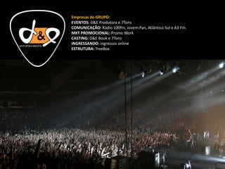 Empresas do GRUPO:
EVENTOS: D&E Produtora e 7Tons
COMUNICAÇÃO: Rádio 100fm, Jovem Pan, Atlântico Sul e A3 Fm.
MKT PROMOCIONAL: Promo Work
CASTING: D&E Book e 7Tons
INGRESSANDO: ingressos online
ESTRUTURA: TreeBox
 