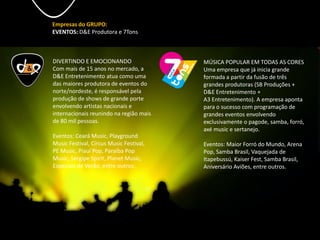 Empresas do GRUPO:
EVENTOS: D&E Produtora e 7Tons
DIVERTINDO E EMOCIONANDO
Com mais de 15 anos no mercado, a
D&E Entretenimento atua como uma
das maiores produtora de eventos do
norte/nordeste, é responsável pela
produção de shows de grande porte
envolvendo artistas nacionais e
internacionais reunindo na região mais
de 80 mil pessoas.
Eventos: Ceará Music, Playground
Music Festival, Circus Music Festival,
PE Music, Piauí Pop, Paraíba Pop
Music, Sergipe Spirit, Planet Music,
Especiais de Verão, entre outros.
MÚSICA POPULAR EM TODAS AS CORES
Uma empresa que já inicia grande
formada a partir da fusão de três
grandes produtoras (SB Produções +
D&E Entretenimento +
A3 Entretenimento). A empresa aponta
para o sucesso com programação de
grandes eventos envolvendo
exclusivamente o pagode, samba, forró,
axé music e sertanejo.
Eventos: Maior Forró do Mundo, Arena
Pop, Samba Brasil, Vaquejada de
Itapebussú, Kaiser Fest, Samba Brasil,
Aniversário Aviões, entre outros.
 