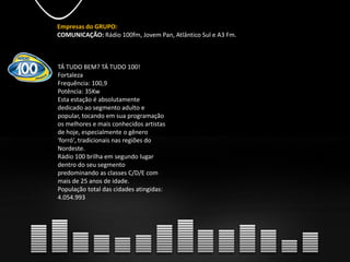 Empresas do GRUPO:
COMUNICAÇÃO: Rádio 100fm, Jovem Pan, Atlântico Sul e A3 Fm.
TÁ TUDO BEM? TÁ TUDO 100!
Fortaleza
Frequência: 100,9
Potência: 35Kw
Esta estação é absolutamente
dedicado ao segmento adulto e
popular, tocando em sua programação
os melhores e mais conhecidos artistas
de hoje, especialmente o gênero
'forró', tradicionais nas regiões do
Nordeste.
Rádio 100 brilha em segundo lugar
dentro do seu segmento
predominando as classes C/D/E com
mais de 25 anos de idade.
População total das cidades atingidas:
4.054.993
 