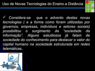 Uso de Novas Tecnologias do Ensino a Distância
 Considera-se que o advento destas novas
tecnologias ( e a forma como foram utilizadas por
governos, empresas, indivíduos e setores sociais)
possibilitou o surgimento da “sociedade da
informação”. Alguns estudiosos já falam de
sociedade do conhecimento para destacar o valor do
capital humano na sociedade estruturada em redes
telemáticas.
 