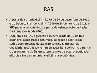 RAS
• A partir da Portaria GM nº 4.279 de 30 de dezembro de 2010
e do Decreto Presidencial nº 7.508 de 28 de junho de 2011, o
SUS passa a ser orientado a partir da estruturação de Redes
De Atenção à Saúde (RAS).
• O objetivo da RAS é garantir a integralidade do cuidado e
promover a integração sistêmica, de ações e serviços de
saúde com provisão de atenção contínua, integral, de
qualidade, responsável e humanizada, bem como incrementar
o desempenho do Sistema, tem termos de acesso, equidade,
eficácia clínica e sanitária, e eficiência econômica.
 