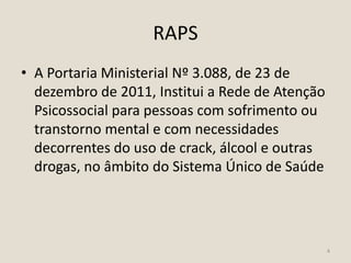 RAPS
• A Portaria Ministerial Nº 3.088, de 23 de
dezembro de 2011, Institui a Rede de Atenção
Psicossocial para pessoas com sofrimento ou
transtorno mental e com necessidades
decorrentes do uso de crack, álcool e outras
drogas, no âmbito do Sistema Único de Saúde
4
 