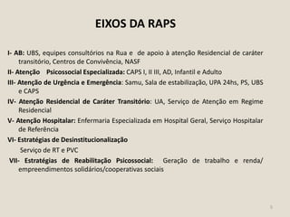 EIXOS DA RAPS
I- AB: UBS, equipes consultórios na Rua e de apoio à atenção Residencial de caráter
transitório, Centros de Convivência, NASF
II- Atenção Psicossocial Especializada: CAPS I, II III, AD, Infantil e Adulto
III- Atenção de Urgência e Emergência: Samu, Sala de estabilização, UPA 24hs, PS, UBS
e CAPS
IV- Atenção Residencial de Caráter Transitório: UA, Serviço de Atenção em Regime
Residencial
V- Atenção Hospitalar: Enfermaria Especializada em Hospital Geral, Serviço Hospitalar
de Referência
VI- Estratégias de Desinstitucionalização
Serviço de RT e PVC
VII- Estratégias de Reabilitação Psicossocial: Geração de trabalho e renda/
empreendimentos solidários/cooperativas sociais
5
 