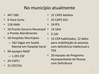 No município atualmente
• 447 UBS
• 6 Hora Certa
• 118 AMA
• 16 Pronto Socorro Municipal
e Pronto Atendimento
• 18 Hospitais Municipais
– 162 Vagas em Saúde
Mental em Hospital Geral
• 94 equipes NASF
– 1.291 ESF
• 24 CAPS i
• 21 CECCOs
• 31 CAPS Adultos
• 25 CAPS ADs
• 24 RTs
• 14 UAA
• 2 UAI
• 15 CER habilitados, 12 deles
para reabilitação às pessoas
com deficiência intelectual e
TEA
• 20 equipes do Programa
Acompanhante da Pessoa
com Deficiência
6
 