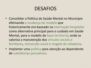 DESAFIOS
• Consolidar a Política de Saúde Mental no Município
efetivando a mudança do modelo que
historicamente era baseado na internação hospitalar
como alternativa principal para o cuidado em Saúde
Mental, para o modelo de base territorial, onde se
valoriza a manutenção dos vínculos sociais e
familiares, reinserção social e resgate da cidadania.
• Implantar uma política para atenção ao dependente
de substâncias psicoativas.
7
 