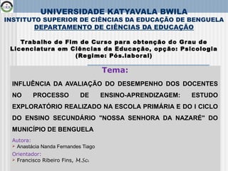 1
UNIVERSIDADE KATYAVALA BWILA
INSTITUTO SUPERIOR DE CIÊNCIAS DA EDUCAÇÃO DE BENGUELA
DEPARTAMENTO DE CIÊNCIAS DA EDUCAÇÃO
Trabalho de Fim de Curso para obtenção do Grau de
Licenciatura em Ciências da Educação, opção: Psicologia
(Regime: Pós.laboral)
Tema:
INFLUÊNCIA DA AVALIAÇÃO DO DESEMPENHO DOS DOCENTES
NO PROCESSO DE ENSINO-APRENDIZAGEM: ESTUDO
EXPLORATÓRIO REALIZADO NA ESCOLA PRIMÁRIA E DO I CICLO
DO ENSINO SECUNDÁRIO "NOSSA SENHORA DA NAZARÉ" DO
MUNICÍPIO DE BENGUELA
Autora:
 Anastácia Nanda Fernandes Tiago
Orientador:
 Francisco Ribeiro Fins, M.Sc.
 