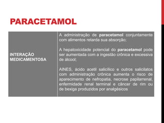 PARACETAMOL
INTERAÇÃO
MEDICAMENTOSA
A administração de paracetamol conjuntamente
com alimentos retarda sua absorção;
A hepatoxicidade potencial do paracetamol pode
ser aumentada com a ingestão crônica e excessiva
de álcool;
AINES, ácido acetil salicílico e outros salicilatos
com administração crônica aumenta o risco de
aparecimento de nefropatia, necrose papilarrenal,
enfermidade renal terminal e câncer de rim ou
de bexiga produzidos por analgésicos
 