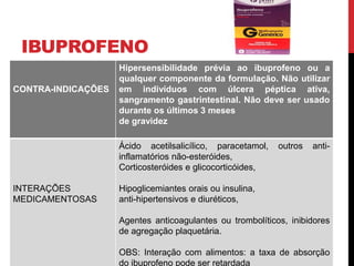 IBUPROFENO
CONTRA-INDICAÇÕES
Hipersensibilidade prévia ao ibuprofeno ou a
qualquer componente da formulação. Não utilizar
em indivíduos com úlcera péptica ativa,
sangramento gastrintestinal. Não deve ser usado
durante os últimos 3 meses
de gravidez
INTERAÇÕES
MEDICAMENTOSAS
Ácido acetilsalicílico, paracetamol, outros anti-
inflamatórios não-esteróides,
Corticosteróides e glicocorticóides,
Hipoglicemiantes orais ou insulina,
anti-hipertensivos e diuréticos,
Agentes anticoagulantes ou trombolíticos, inibidores
de agregação plaquetária.
OBS: Interação com alimentos: a taxa de absorção
do ibuprofeno pode ser retardada
 