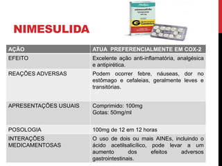 NIMESULIDA
AÇÃO ATUA PREFERENCIALMENTE EM COX-2
EFEITO Excelente ação anti-inflamatória, analgésica
e antipirética.
REAÇÕES ADVERSAS Podem ocorrer febre, náuseas, dor no
estômago e cefaleias, geralmente leves e
transitórias.
APRESENTAÇÕES USUAIS Comprimido: 100mg
Gotas: 50mg/ml
POSOLOGIA 100mg de 12 em 12 horas
INTERAÇÕES
MEDICAMENTOSAS
O uso de dois ou mais AINEs, incluindo o
ácido acetilsalicílico, pode levar a um
aumento dos efeitos adversos
gastrointestinais.
 