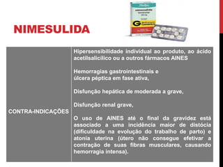 NIMESULIDA
CONTRA-INDICAÇÕES
Hipersensibilidade individual ao produto, ao ácido
acetilsalicílico ou a outros fármacos AINES
Hemorragias gastrointestinais e
úlcera péptica em fase ativa,
Disfunção hepática de moderada a grave,
Disfunção renal grave,
O uso de AINES até o final da gravidez está
associado a uma incidência maior de distócia
(dificuldade na evolução do trabalho de parto) e
atonia uterina (útero não consegue efetivar a
contração de suas fibras musculares, causando
hemorragia intensa).
 