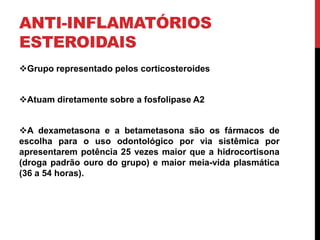 ANTI-INFLAMATÓRIOS
ESTEROIDAIS
Grupo representado pelos corticosteroides
Atuam diretamente sobre a fosfolipase A2
A dexametasona e a betametasona são os fármacos de
escolha para o uso odontológico por via sistêmica por
apresentarem potência 25 vezes maior que a hidrocortisona
(droga padrão ouro do grupo) e maior meia-vida plasmática
(36 a 54 horas).
 