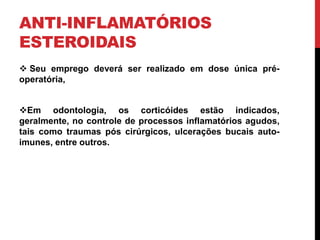 ANTI-INFLAMATÓRIOS
ESTEROIDAIS
 Seu emprego deverá ser realizado em dose única pré-
operatória,
Em odontologia, os corticóides estão indicados,
geralmente, no controle de processos inflamatórios agudos,
tais como traumas pós cirúrgicos, ulcerações bucais auto-
imunes, entre outros.
 